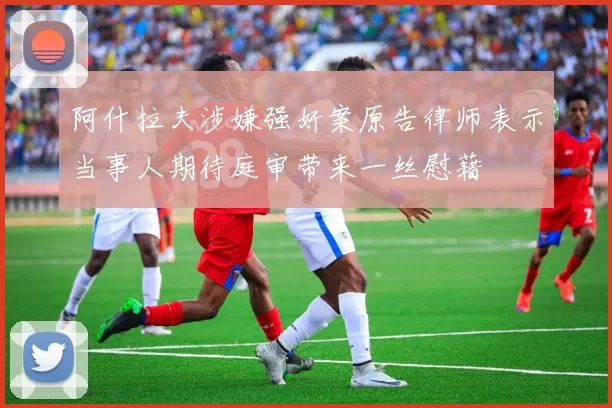 阿什拉夫涉嫌强奸案原告律师表示当事人期待庭审带来一丝慰藉
