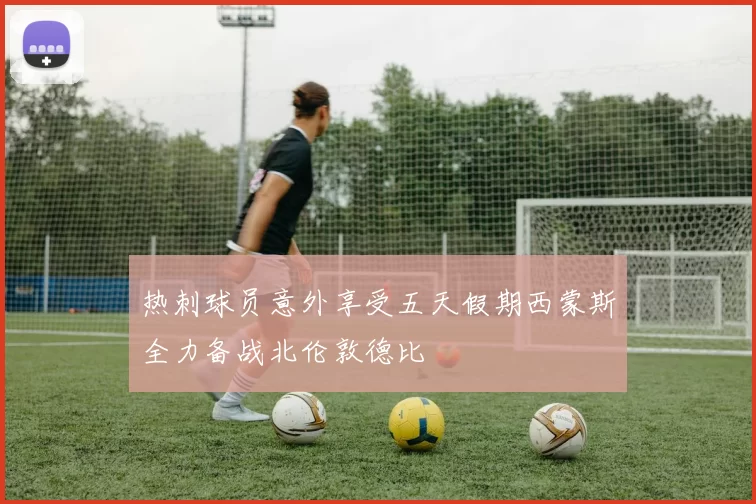 热刺球员意外享受五天假期西蒙斯全力备战北伦敦德比