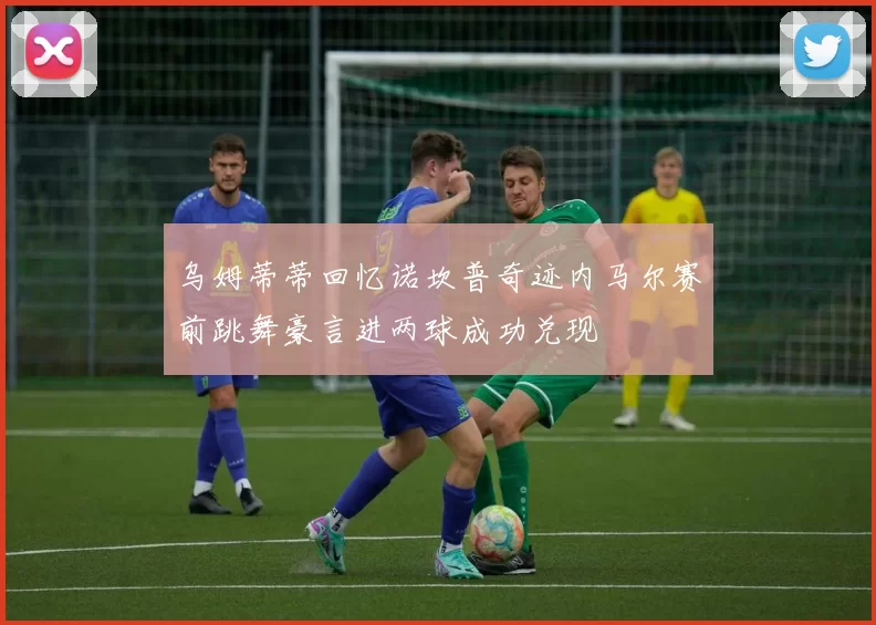乌姆蒂蒂回忆诺坎普奇迹内马尔赛前跳舞豪言进两球成功兑现