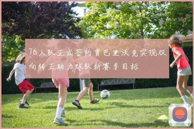 76人队正式签约贾巴里沃克实现双向转正助力球队新赛季目标