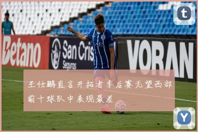 王仕鹏直言开拓者季后赛无望西部前十球队中表现最差