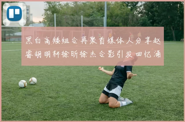 黑白高矮组合再聚首媒体人分享赵睿胡明轩徐昕徐杰合影引发回忆涌现