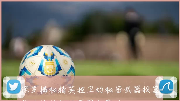 保罗揭秘精英控卫的秘密武器投篮能力被低估的原因与影响