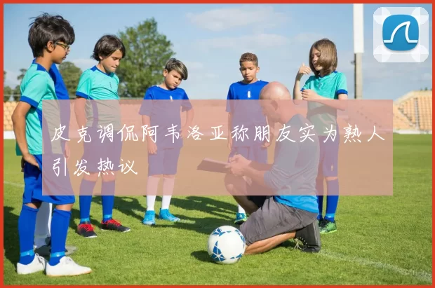 皮克调侃阿韦洛亚称朋友实为熟人引发热议