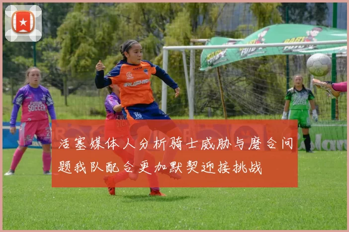 活塞媒体人分析骑士威胁与磨合问题我队配合更加默契迎接挑战