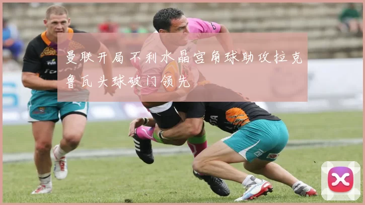 曼联开局不利水晶宫角球助攻拉克鲁瓦头球破门领先