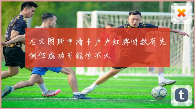 尤文图斯申请卡卢卢红牌特赦有先例但成功可能性不大