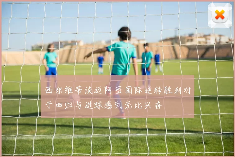 西尔维蒂谈迈阿密国际逆转胜利对于回归与进球感到无比兴奋