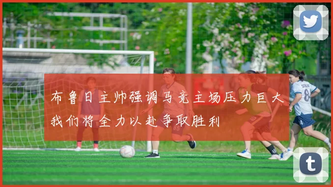 布鲁日主帅强调马竞主场压力巨大我们将全力以赴争取胜利