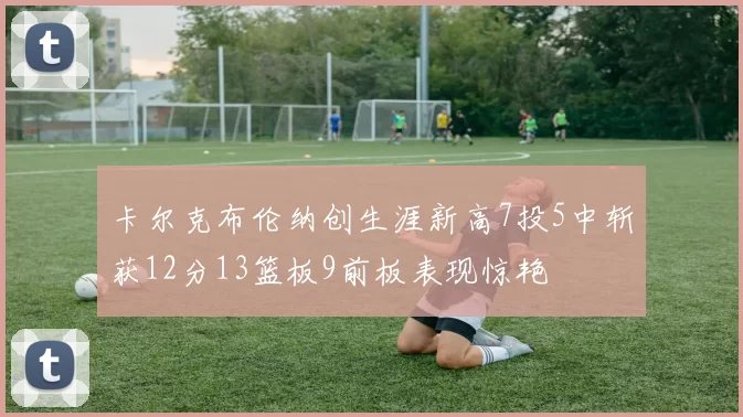 卡尔克布伦纳创生涯新高7投5中斩获12分13篮板9前板表现惊艳