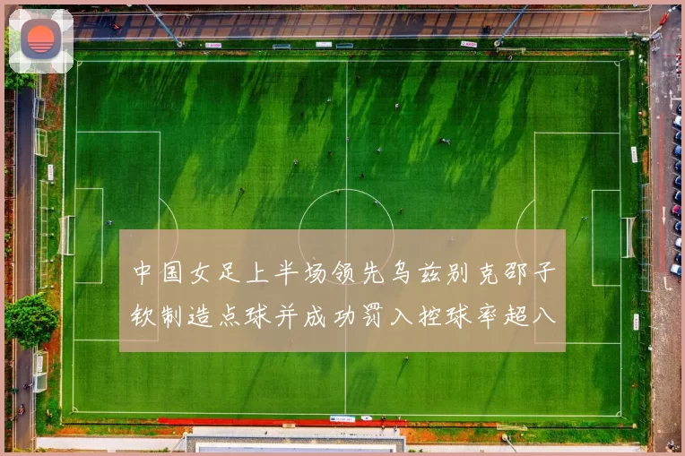 中国女足上半场领先乌兹别克邵子钦制造点球并成功罚入控球率超八成