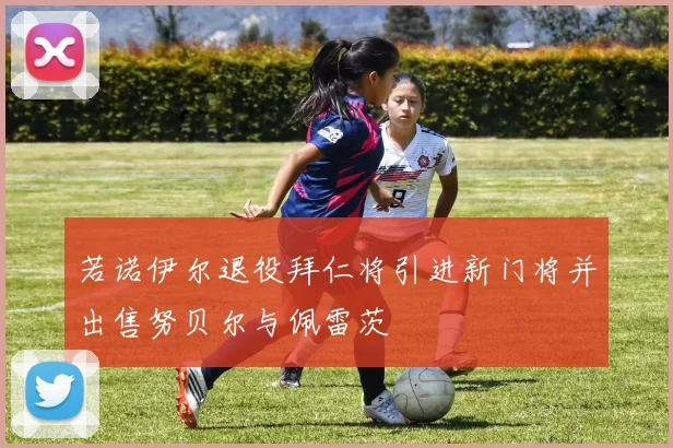 若诺伊尔退役拜仁将引进新门将并出售努贝尔与佩雷茨