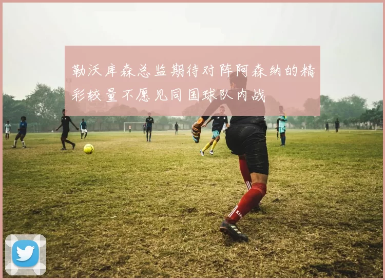 勒沃库森总监期待对阵阿森纳的精彩较量不愿见同国球队内战