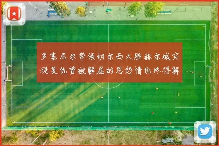 罗塞尼尔带领切尔西大胜赫尔城实现复仇曾被解雇的恩怨情仇终得解开