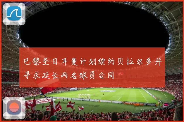 巴黎圣日耳曼计划续约贝拉尔多并寻求延长两名球员合同