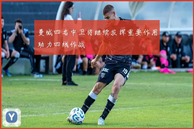 曼城四名中卫将继续发挥重要作用助力四线作战