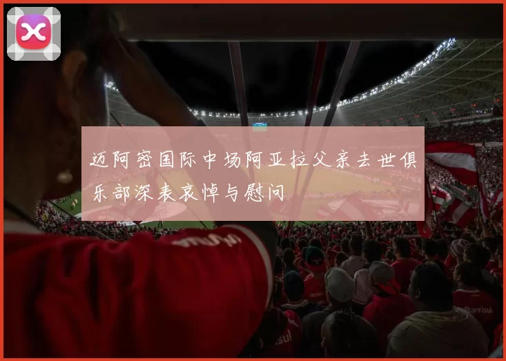 迈阿密国际中场阿亚拉父亲去世俱乐部深表哀悼与慰问
