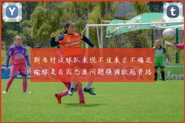 斯洛特谈球队表现不佳表示不确定输球是否因态度问题强调欧冠资格的重要性