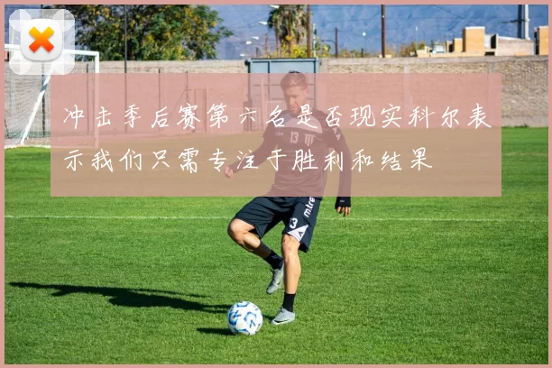 冲击季后赛第六名是否现实科尔表示我们只需专注于胜利和结果