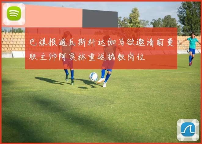 巴媒报道瓦斯科达伽马欲邀请前曼联主帅阿莫林重返执教岗位